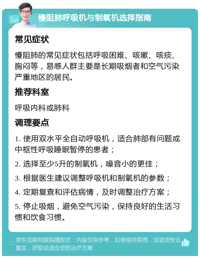 慢阻肺呼吸机与制氧机选择指南 常见症状 慢阻肺的常见症状包括呼吸困难、咳嗽、咳痰、胸闷等，易感人群主要是长期吸烟者和空气污染严重地区的居民。 推荐科室 呼吸内科或肺科 调理要点 1. 使用双水平全自动呼吸机，适合肺部有问题或中枢性呼吸睡眠暂停的患者； 2. 选择至少5升的制氧机，噪音小的更佳； 3. 根据医生建议调整呼吸机和制氧机的参数； 4. 定期复查和评估病情，及时调整治疗方案； 5. 停止吸烟，避免空气污染，保持良好的生活习惯和饮食习惯。