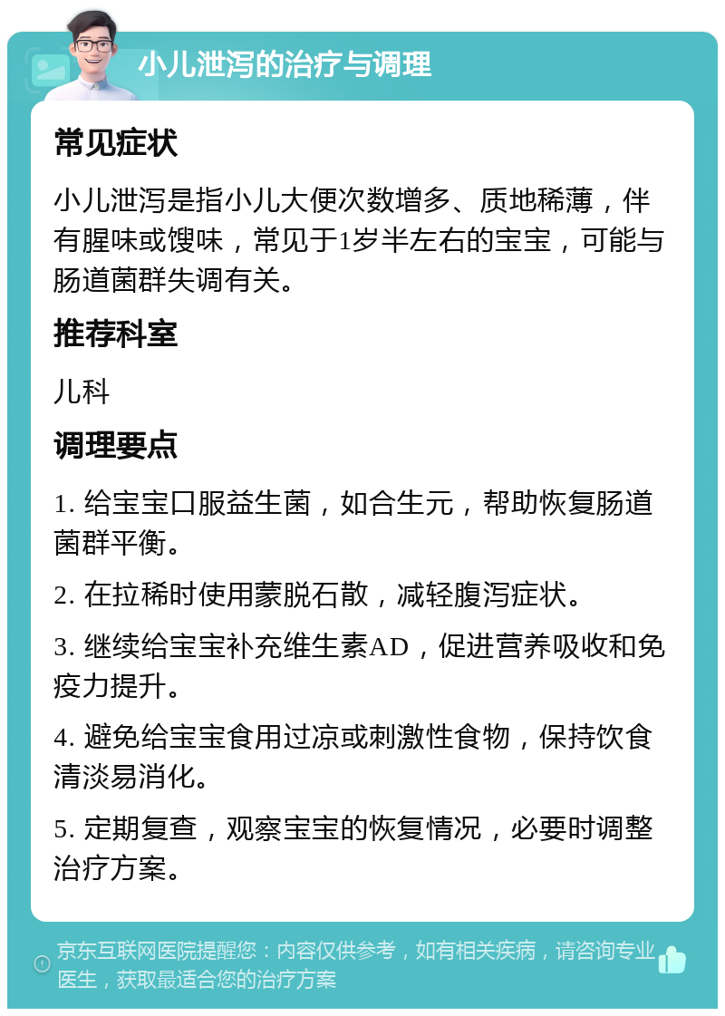 小儿泄泻的治疗与调理 常见症状 小儿泄泻是指小儿大便次数增多、质地稀薄，伴有腥味或馊味，常见于1岁半左右的宝宝，可能与肠道菌群失调有关。 推荐科室 儿科 调理要点 1. 给宝宝口服益生菌，如合生元，帮助恢复肠道菌群平衡。 2. 在拉稀时使用蒙脱石散，减轻腹泻症状。 3. 继续给宝宝补充维生素AD，促进营养吸收和免疫力提升。 4. 避免给宝宝食用过凉或刺激性食物，保持饮食清淡易消化。 5. 定期复查，观察宝宝的恢复情况，必要时调整治疗方案。