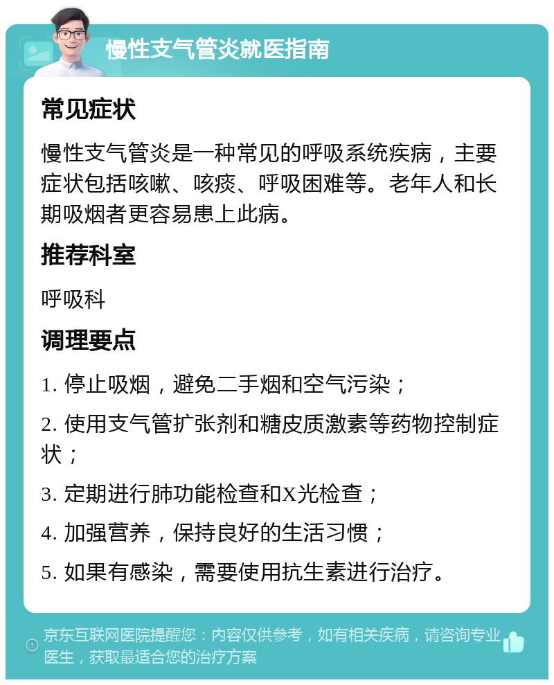 慢性支气管炎就医指南 常见症状 慢性支气管炎是一种常见的呼吸系统疾病，主要症状包括咳嗽、咳痰、呼吸困难等。老年人和长期吸烟者更容易患上此病。 推荐科室 呼吸科 调理要点 1. 停止吸烟，避免二手烟和空气污染； 2. 使用支气管扩张剂和糖皮质激素等药物控制症状； 3. 定期进行肺功能检查和X光检查； 4. 加强营养，保持良好的生活习惯； 5. 如果有感染，需要使用抗生素进行治疗。