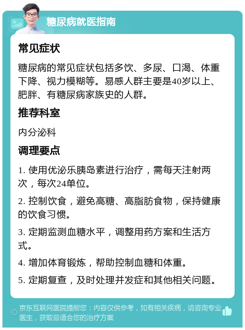 糖尿病就医指南 常见症状 糖尿病的常见症状包括多饮、多尿、口渴、体重下降、视力模糊等。易感人群主要是40岁以上、肥胖、有糖尿病家族史的人群。 推荐科室 内分泌科 调理要点 1. 使用优泌乐胰岛素进行治疗，需每天注射两次，每次24单位。 2. 控制饮食，避免高糖、高脂肪食物，保持健康的饮食习惯。 3. 定期监测血糖水平，调整用药方案和生活方式。 4. 增加体育锻炼，帮助控制血糖和体重。 5. 定期复查，及时处理并发症和其他相关问题。