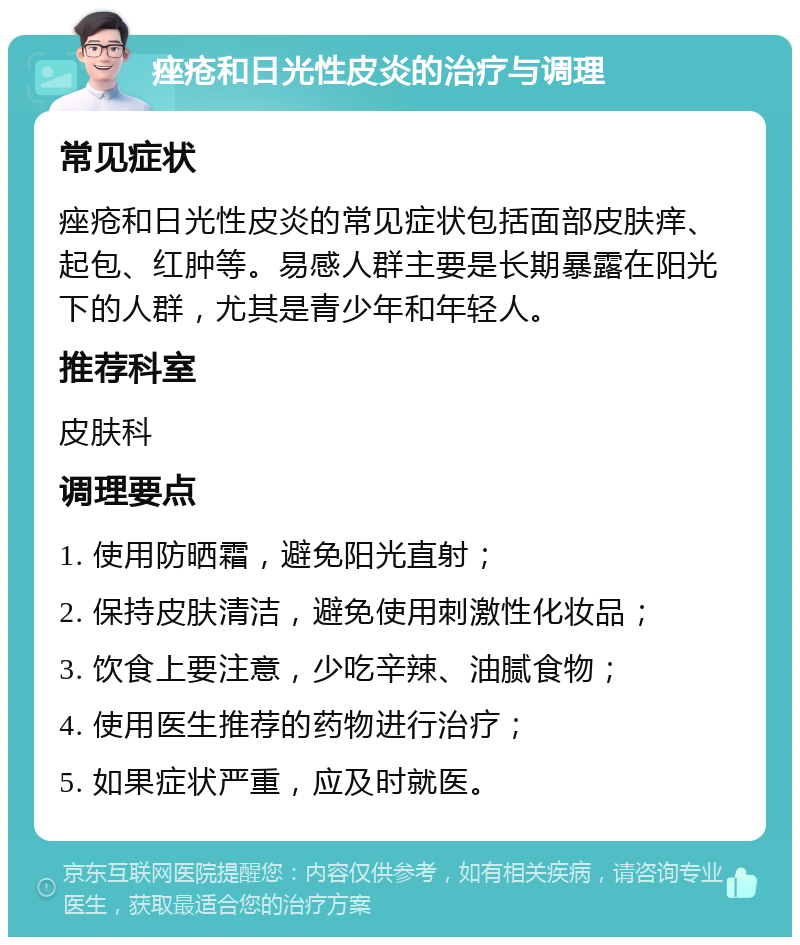 痤疮和日光性皮炎的治疗与调理 常见症状 痤疮和日光性皮炎的常见症状包括面部皮肤痒、起包、红肿等。易感人群主要是长期暴露在阳光下的人群，尤其是青少年和年轻人。 推荐科室 皮肤科 调理要点 1. 使用防晒霜，避免阳光直射； 2. 保持皮肤清洁，避免使用刺激性化妆品； 3. 饮食上要注意，少吃辛辣、油腻食物； 4. 使用医生推荐的药物进行治疗； 5. 如果症状严重，应及时就医。