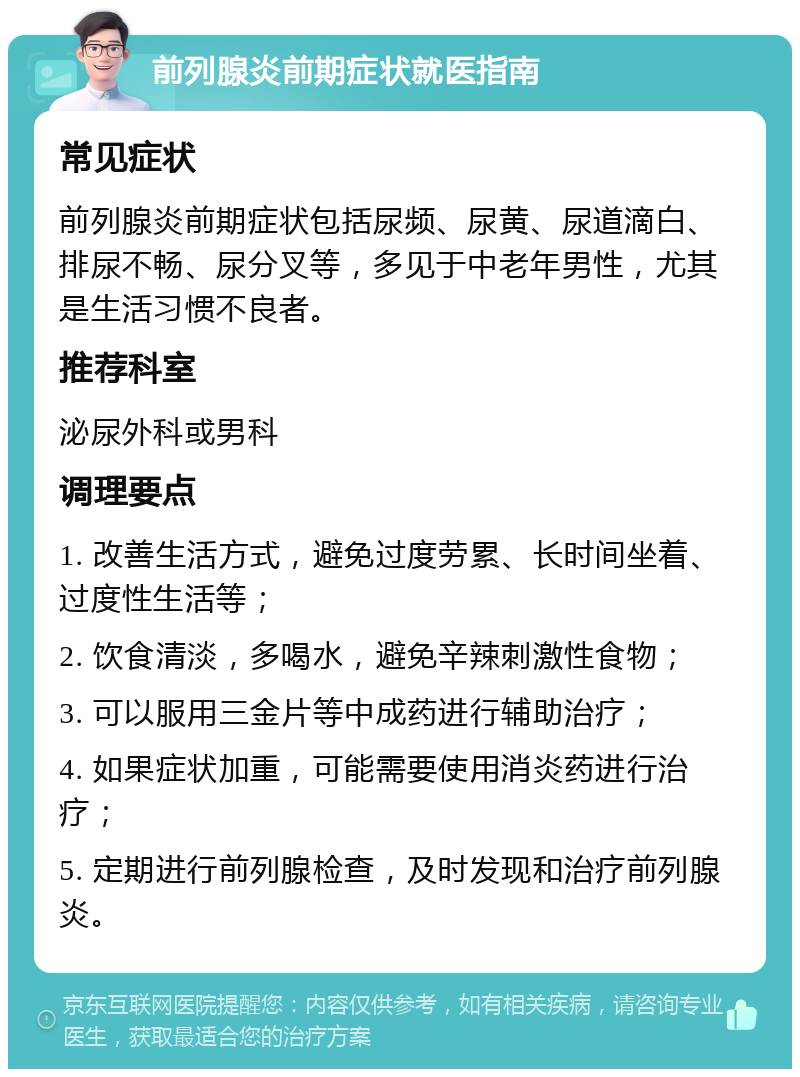 前列腺炎前期症状就医指南 常见症状 前列腺炎前期症状包括尿频、尿黄、尿道滴白、排尿不畅、尿分叉等，多见于中老年男性，尤其是生活习惯不良者。 推荐科室 泌尿外科或男科 调理要点 1. 改善生活方式，避免过度劳累、长时间坐着、过度性生活等； 2. 饮食清淡，多喝水，避免辛辣刺激性食物； 3. 可以服用三金片等中成药进行辅助治疗； 4. 如果症状加重，可能需要使用消炎药进行治疗； 5. 定期进行前列腺检查，及时发现和治疗前列腺炎。