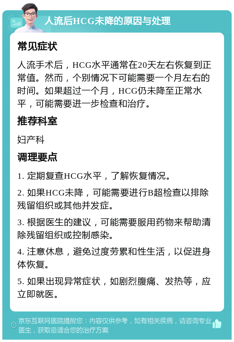 人流后HCG未降的原因与处理 常见症状 人流手术后，HCG水平通常在20天左右恢复到正常值。然而，个别情况下可能需要一个月左右的时间。如果超过一个月，HCG仍未降至正常水平，可能需要进一步检查和治疗。 推荐科室 妇产科 调理要点 1. 定期复查HCG水平，了解恢复情况。 2. 如果HCG未降，可能需要进行B超检查以排除残留组织或其他并发症。 3. 根据医生的建议，可能需要服用药物来帮助清除残留组织或控制感染。 4. 注意休息，避免过度劳累和性生活，以促进身体恢复。 5. 如果出现异常症状，如剧烈腹痛、发热等，应立即就医。