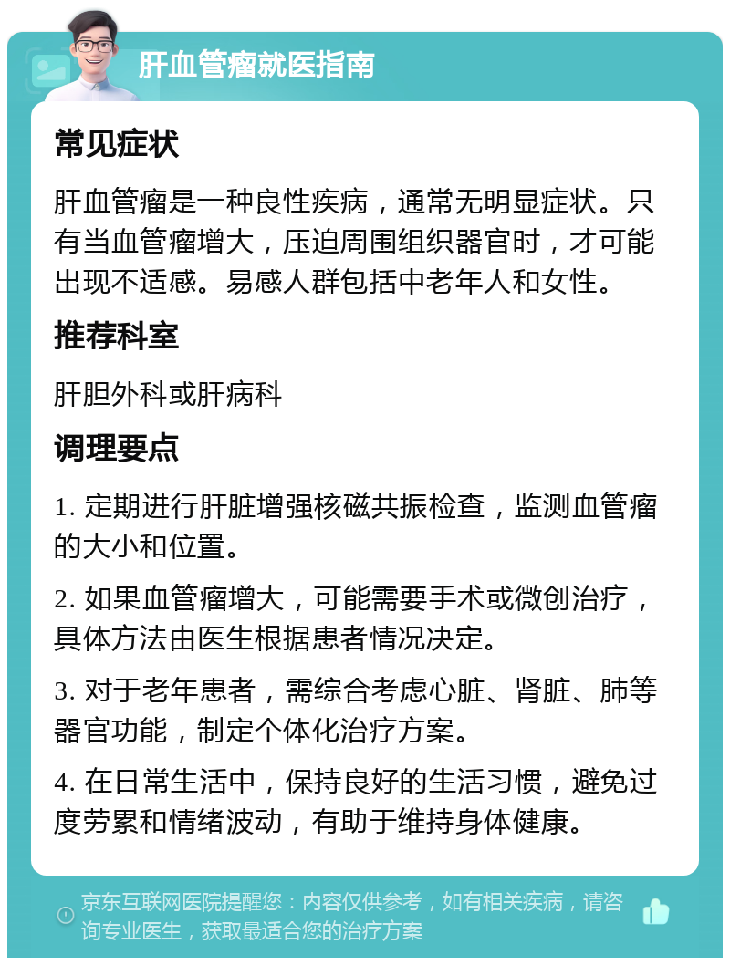 肝血管瘤就医指南 常见症状 肝血管瘤是一种良性疾病，通常无明显症状。只有当血管瘤增大，压迫周围组织器官时，才可能出现不适感。易感人群包括中老年人和女性。 推荐科室 肝胆外科或肝病科 调理要点 1. 定期进行肝脏增强核磁共振检查，监测血管瘤的大小和位置。 2. 如果血管瘤增大，可能需要手术或微创治疗，具体方法由医生根据患者情况决定。 3. 对于老年患者，需综合考虑心脏、肾脏、肺等器官功能，制定个体化治疗方案。 4. 在日常生活中，保持良好的生活习惯，避免过度劳累和情绪波动，有助于维持身体健康。