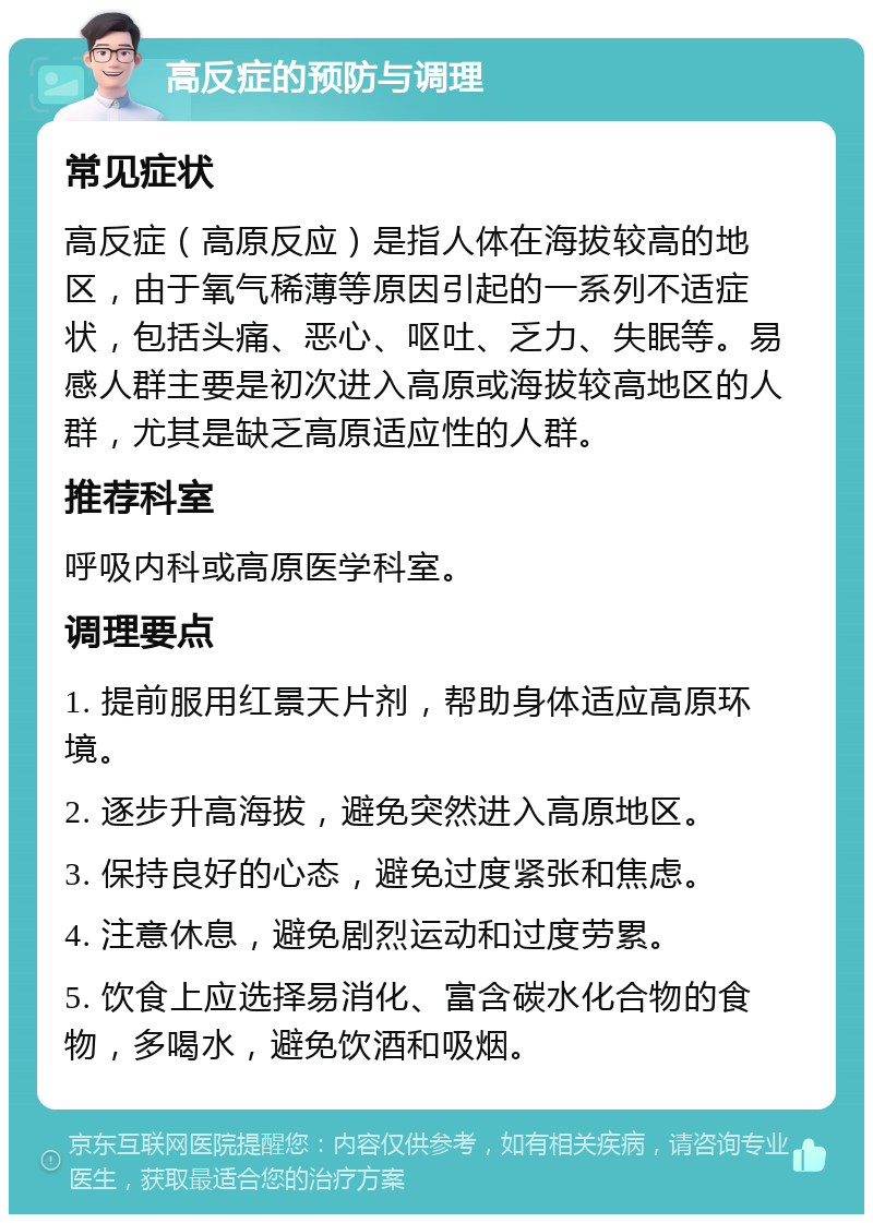 高反症的预防与调理 常见症状 高反症（高原反应）是指人体在海拔较高的地区，由于氧气稀薄等原因引起的一系列不适症状，包括头痛、恶心、呕吐、乏力、失眠等。易感人群主要是初次进入高原或海拔较高地区的人群，尤其是缺乏高原适应性的人群。 推荐科室 呼吸内科或高原医学科室。 调理要点 1. 提前服用红景天片剂，帮助身体适应高原环境。 2. 逐步升高海拔，避免突然进入高原地区。 3. 保持良好的心态，避免过度紧张和焦虑。 4. 注意休息，避免剧烈运动和过度劳累。 5. 饮食上应选择易消化、富含碳水化合物的食物，多喝水，避免饮酒和吸烟。