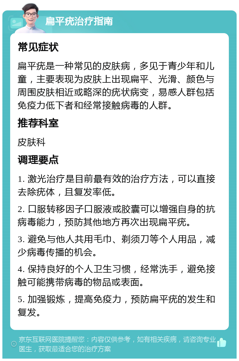 扁平疣治疗指南 常见症状 扁平疣是一种常见的皮肤病，多见于青少年和儿童，主要表现为皮肤上出现扁平、光滑、颜色与周围皮肤相近或略深的疣状病变，易感人群包括免疫力低下者和经常接触病毒的人群。 推荐科室 皮肤科 调理要点 1. 激光治疗是目前最有效的治疗方法，可以直接去除疣体，且复发率低。 2. 口服转移因子口服液或胶囊可以增强自身的抗病毒能力，预防其他地方再次出现扁平疣。 3. 避免与他人共用毛巾、剃须刀等个人用品，减少病毒传播的机会。 4. 保持良好的个人卫生习惯，经常洗手，避免接触可能携带病毒的物品或表面。 5. 加强锻炼，提高免疫力，预防扁平疣的发生和复发。