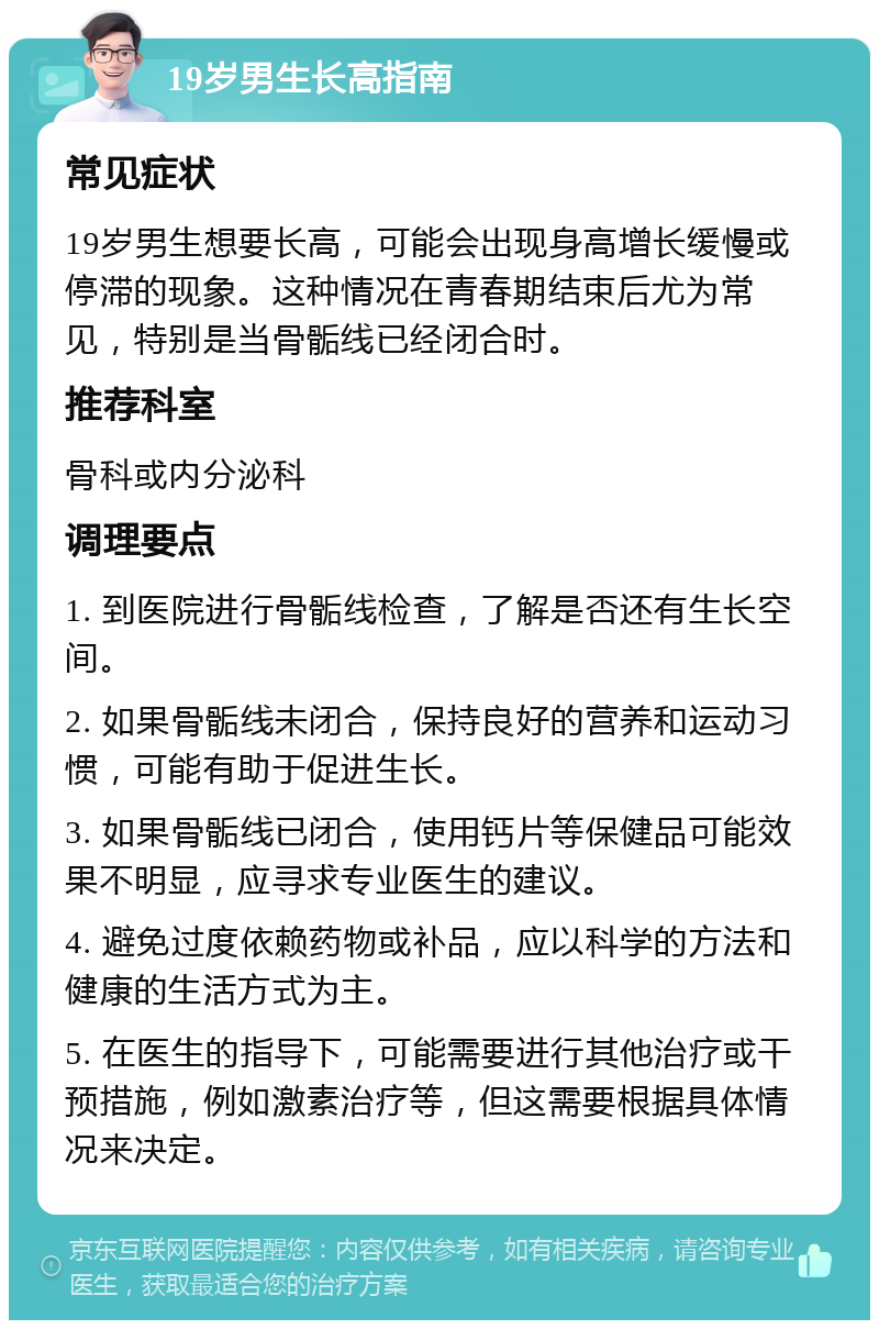 19岁男生长高指南 常见症状 19岁男生想要长高，可能会出现身高增长缓慢或停滞的现象。这种情况在青春期结束后尤为常见，特别是当骨骺线已经闭合时。 推荐科室 骨科或内分泌科 调理要点 1. 到医院进行骨骺线检查，了解是否还有生长空间。 2. 如果骨骺线未闭合，保持良好的营养和运动习惯，可能有助于促进生长。 3. 如果骨骺线已闭合，使用钙片等保健品可能效果不明显，应寻求专业医生的建议。 4. 避免过度依赖药物或补品，应以科学的方法和健康的生活方式为主。 5. 在医生的指导下，可能需要进行其他治疗或干预措施，例如激素治疗等，但这需要根据具体情况来决定。