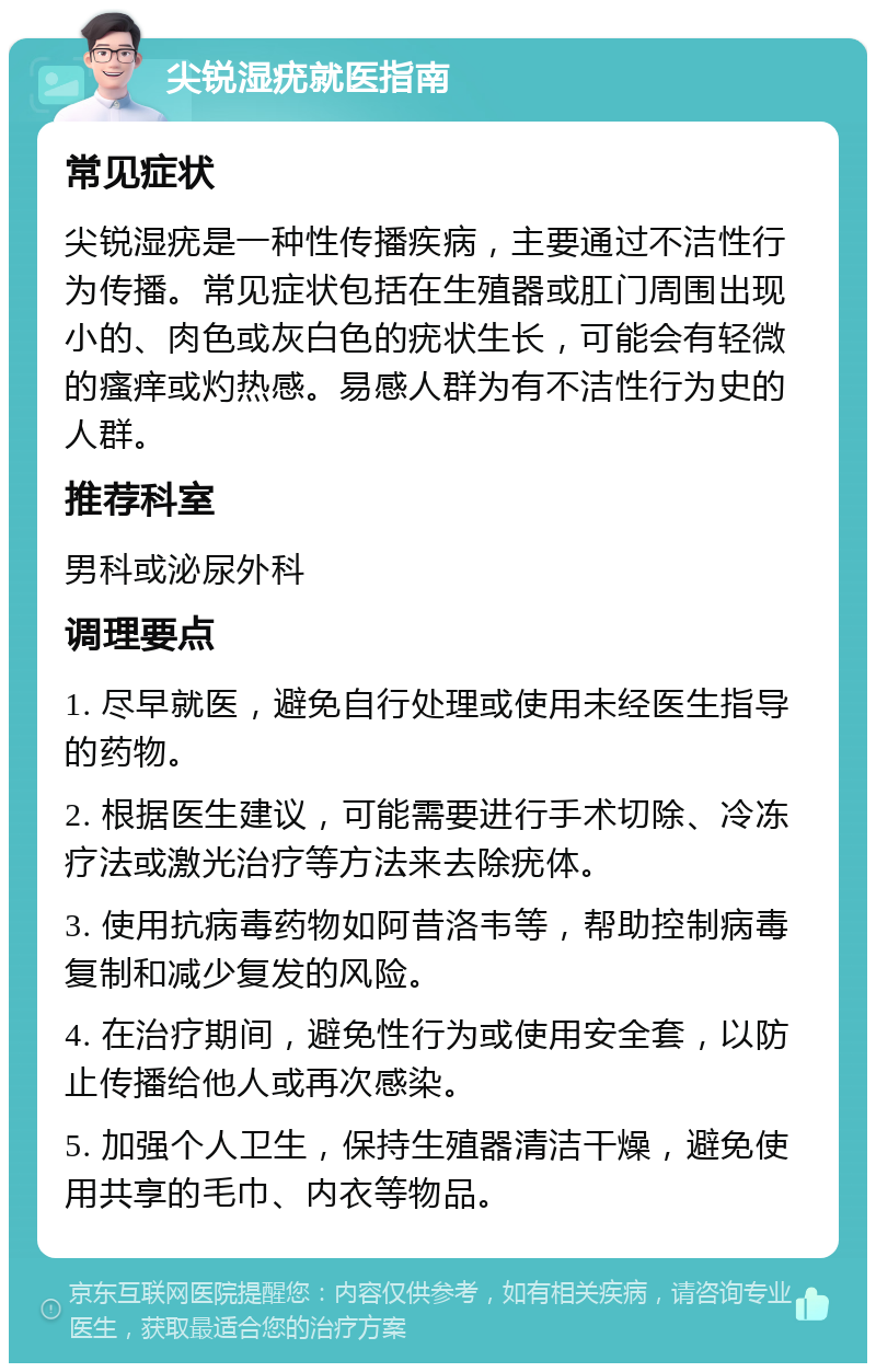 尖锐湿疣就医指南 常见症状 尖锐湿疣是一种性传播疾病，主要通过不洁性行为传播。常见症状包括在生殖器或肛门周围出现小的、肉色或灰白色的疣状生长，可能会有轻微的瘙痒或灼热感。易感人群为有不洁性行为史的人群。 推荐科室 男科或泌尿外科 调理要点 1. 尽早就医，避免自行处理或使用未经医生指导的药物。 2. 根据医生建议，可能需要进行手术切除、冷冻疗法或激光治疗等方法来去除疣体。 3. 使用抗病毒药物如阿昔洛韦等，帮助控制病毒复制和减少复发的风险。 4. 在治疗期间，避免性行为或使用安全套，以防止传播给他人或再次感染。 5. 加强个人卫生，保持生殖器清洁干燥，避免使用共享的毛巾、内衣等物品。