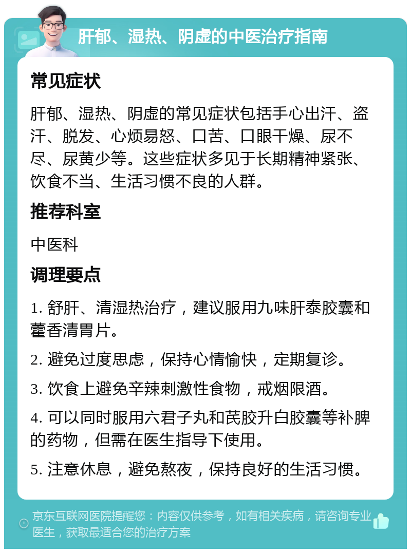 肝郁、湿热、阴虚的中医治疗指南 常见症状 肝郁、湿热、阴虚的常见症状包括手心出汗、盗汗、脱发、心烦易怒、口苦、口眼干燥、尿不尽、尿黄少等。这些症状多见于长期精神紧张、饮食不当、生活习惯不良的人群。 推荐科室 中医科 调理要点 1. 舒肝、清湿热治疗，建议服用九味肝泰胶囊和藿香清胃片。 2. 避免过度思虑，保持心情愉快，定期复诊。 3. 饮食上避免辛辣刺激性食物，戒烟限酒。 4. 可以同时服用六君子丸和芪胶升白胶囊等补脾的药物，但需在医生指导下使用。 5. 注意休息，避免熬夜，保持良好的生活习惯。