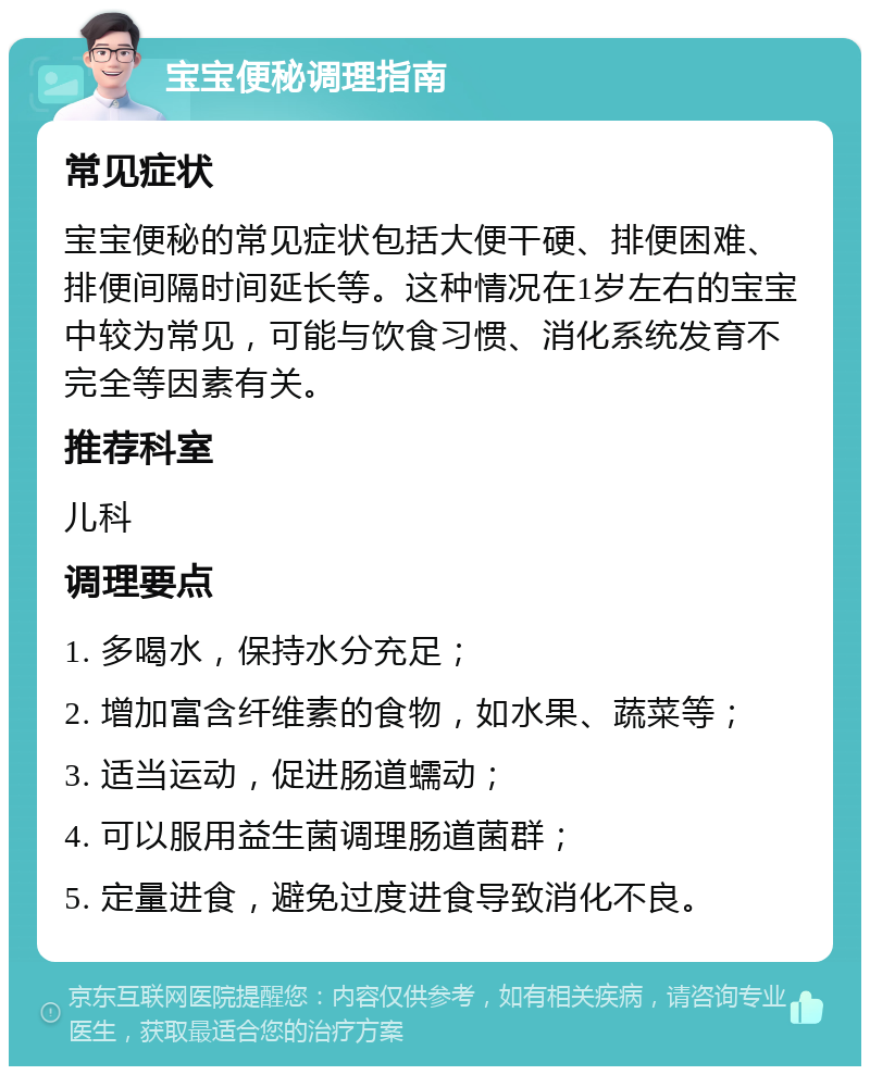 宝宝便秘调理指南 常见症状 宝宝便秘的常见症状包括大便干硬、排便困难、排便间隔时间延长等。这种情况在1岁左右的宝宝中较为常见，可能与饮食习惯、消化系统发育不完全等因素有关。 推荐科室 儿科 调理要点 1. 多喝水，保持水分充足； 2. 增加富含纤维素的食物，如水果、蔬菜等； 3. 适当运动，促进肠道蠕动； 4. 可以服用益生菌调理肠道菌群； 5. 定量进食，避免过度进食导致消化不良。