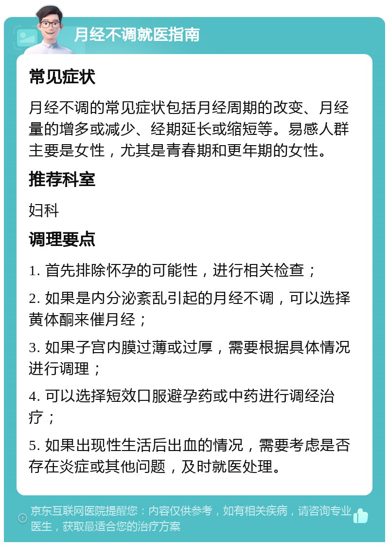 月经不调就医指南 常见症状 月经不调的常见症状包括月经周期的改变、月经量的增多或减少、经期延长或缩短等。易感人群主要是女性，尤其是青春期和更年期的女性。 推荐科室 妇科 调理要点 1. 首先排除怀孕的可能性，进行相关检查； 2. 如果是内分泌紊乱引起的月经不调，可以选择黄体酮来催月经； 3. 如果子宫内膜过薄或过厚，需要根据具体情况进行调理； 4. 可以选择短效口服避孕药或中药进行调经治疗； 5. 如果出现性生活后出血的情况，需要考虑是否存在炎症或其他问题，及时就医处理。