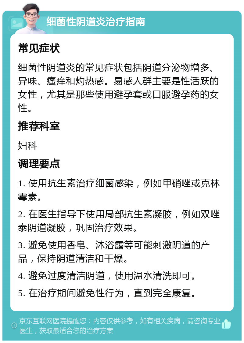 细菌性阴道炎治疗指南 常见症状 细菌性阴道炎的常见症状包括阴道分泌物增多、异味、瘙痒和灼热感。易感人群主要是性活跃的女性，尤其是那些使用避孕套或口服避孕药的女性。 推荐科室 妇科 调理要点 1. 使用抗生素治疗细菌感染，例如甲硝唑或克林霉素。 2. 在医生指导下使用局部抗生素凝胶，例如双唑泰阴道凝胶，巩固治疗效果。 3. 避免使用香皂、沐浴露等可能刺激阴道的产品，保持阴道清洁和干燥。 4. 避免过度清洁阴道，使用温水清洗即可。 5. 在治疗期间避免性行为，直到完全康复。