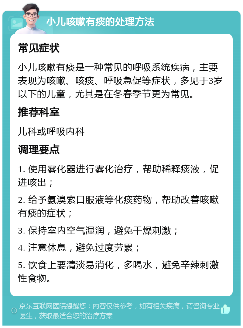 小儿咳嗽有痰的处理方法 常见症状 小儿咳嗽有痰是一种常见的呼吸系统疾病，主要表现为咳嗽、咳痰、呼吸急促等症状，多见于3岁以下的儿童，尤其是在冬春季节更为常见。 推荐科室 儿科或呼吸内科 调理要点 1. 使用雾化器进行雾化治疗，帮助稀释痰液，促进咳出； 2. 给予氨溴索口服液等化痰药物，帮助改善咳嗽有痰的症状； 3. 保持室内空气湿润，避免干燥刺激； 4. 注意休息，避免过度劳累； 5. 饮食上要清淡易消化，多喝水，避免辛辣刺激性食物。