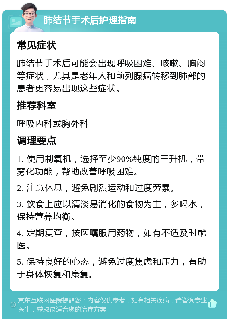 肺结节手术后护理指南 常见症状 肺结节手术后可能会出现呼吸困难、咳嗽、胸闷等症状，尤其是老年人和前列腺癌转移到肺部的患者更容易出现这些症状。 推荐科室 呼吸内科或胸外科 调理要点 1. 使用制氧机，选择至少90%纯度的三升机，带雾化功能，帮助改善呼吸困难。 2. 注意休息，避免剧烈运动和过度劳累。 3. 饮食上应以清淡易消化的食物为主，多喝水，保持营养均衡。 4. 定期复查，按医嘱服用药物，如有不适及时就医。 5. 保持良好的心态，避免过度焦虑和压力，有助于身体恢复和康复。