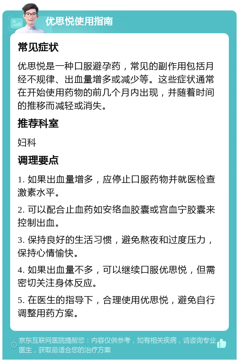 优思悦使用指南 常见症状 优思悦是一种口服避孕药，常见的副作用包括月经不规律、出血量增多或减少等。这些症状通常在开始使用药物的前几个月内出现，并随着时间的推移而减轻或消失。 推荐科室 妇科 调理要点 1. 如果出血量增多，应停止口服药物并就医检查激素水平。 2. 可以配合止血药如安络血胶囊或宫血宁胶囊来控制出血。 3. 保持良好的生活习惯，避免熬夜和过度压力，保持心情愉快。 4. 如果出血量不多，可以继续口服优思悦，但需密切关注身体反应。 5. 在医生的指导下，合理使用优思悦，避免自行调整用药方案。