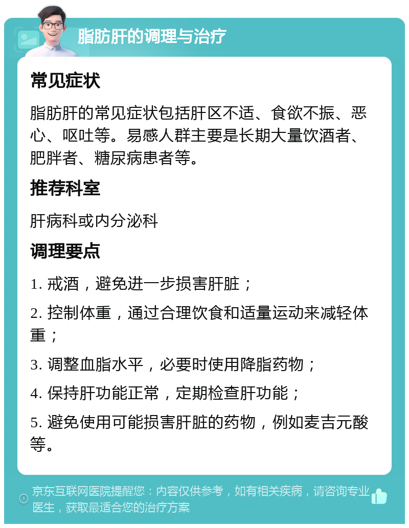 脂肪肝的调理与治疗 常见症状 脂肪肝的常见症状包括肝区不适、食欲不振、恶心、呕吐等。易感人群主要是长期大量饮酒者、肥胖者、糖尿病患者等。 推荐科室 肝病科或内分泌科 调理要点 1. 戒酒，避免进一步损害肝脏； 2. 控制体重，通过合理饮食和适量运动来减轻体重； 3. 调整血脂水平，必要时使用降脂药物； 4. 保持肝功能正常，定期检查肝功能； 5. 避免使用可能损害肝脏的药物，例如麦吉元酸等。