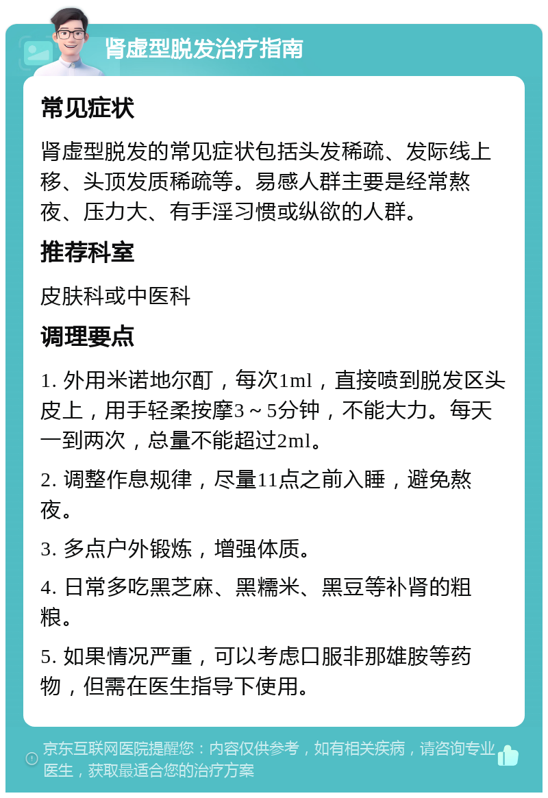 肾虚型脱发治疗指南 常见症状 肾虚型脱发的常见症状包括头发稀疏、发际线上移、头顶发质稀疏等。易感人群主要是经常熬夜、压力大、有手淫习惯或纵欲的人群。 推荐科室 皮肤科或中医科 调理要点 1. 外用米诺地尔酊，每次1ml，直接喷到脱发区头皮上，用手轻柔按摩3～5分钟，不能大力。每天一到两次，总量不能超过2ml。 2. 调整作息规律，尽量11点之前入睡，避免熬夜。 3. 多点户外锻炼，增强体质。 4. 日常多吃黑芝麻、黑糯米、黑豆等补肾的粗粮。 5. 如果情况严重，可以考虑口服非那雄胺等药物，但需在医生指导下使用。