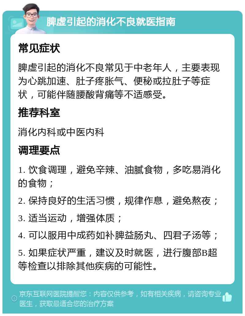 脾虚引起的消化不良就医指南 常见症状 脾虚引起的消化不良常见于中老年人，主要表现为心跳加速、肚子疼胀气、便秘或拉肚子等症状，可能伴随腰酸背痛等不适感受。 推荐科室 消化内科或中医内科 调理要点 1. 饮食调理，避免辛辣、油腻食物，多吃易消化的食物； 2. 保持良好的生活习惯，规律作息，避免熬夜； 3. 适当运动，增强体质； 4. 可以服用中成药如补脾益肠丸、四君子汤等； 5. 如果症状严重，建议及时就医，进行腹部B超等检查以排除其他疾病的可能性。