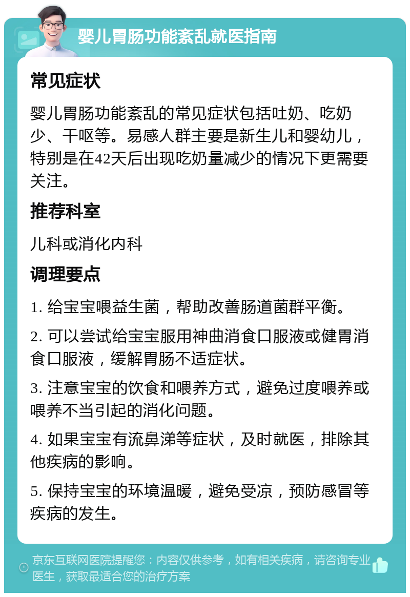 婴儿胃肠功能紊乱就医指南 常见症状 婴儿胃肠功能紊乱的常见症状包括吐奶、吃奶少、干呕等。易感人群主要是新生儿和婴幼儿，特别是在42天后出现吃奶量减少的情况下更需要关注。 推荐科室 儿科或消化内科 调理要点 1. 给宝宝喂益生菌，帮助改善肠道菌群平衡。 2. 可以尝试给宝宝服用神曲消食口服液或健胃消食口服液，缓解胃肠不适症状。 3. 注意宝宝的饮食和喂养方式，避免过度喂养或喂养不当引起的消化问题。 4. 如果宝宝有流鼻涕等症状，及时就医，排除其他疾病的影响。 5. 保持宝宝的环境温暖，避免受凉，预防感冒等疾病的发生。