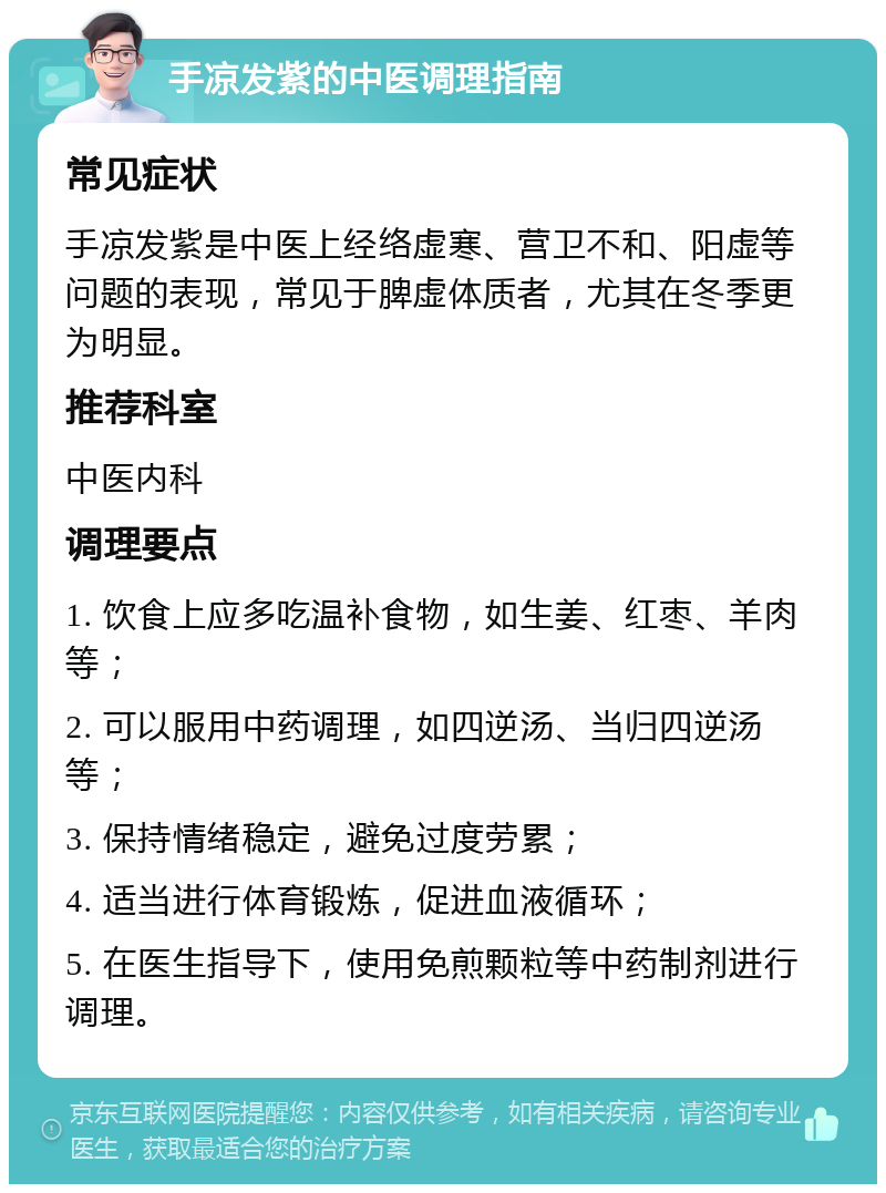 手凉发紫的中医调理指南 常见症状 手凉发紫是中医上经络虚寒、营卫不和、阳虚等问题的表现，常见于脾虚体质者，尤其在冬季更为明显。 推荐科室 中医内科 调理要点 1. 饮食上应多吃温补食物，如生姜、红枣、羊肉等； 2. 可以服用中药调理，如四逆汤、当归四逆汤等； 3. 保持情绪稳定，避免过度劳累； 4. 适当进行体育锻炼，促进血液循环； 5. 在医生指导下，使用免煎颗粒等中药制剂进行调理。