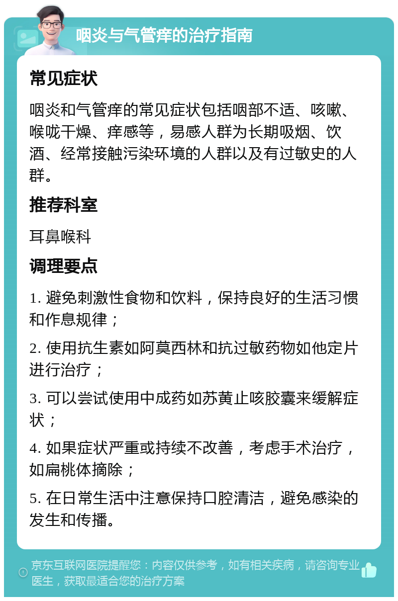 咽炎与气管痒的治疗指南 常见症状 咽炎和气管痒的常见症状包括咽部不适、咳嗽、喉咙干燥、痒感等，易感人群为长期吸烟、饮酒、经常接触污染环境的人群以及有过敏史的人群。 推荐科室 耳鼻喉科 调理要点 1. 避免刺激性食物和饮料，保持良好的生活习惯和作息规律； 2. 使用抗生素如阿莫西林和抗过敏药物如他定片进行治疗； 3. 可以尝试使用中成药如苏黄止咳胶囊来缓解症状； 4. 如果症状严重或持续不改善，考虑手术治疗，如扁桃体摘除； 5. 在日常生活中注意保持口腔清洁，避免感染的发生和传播。