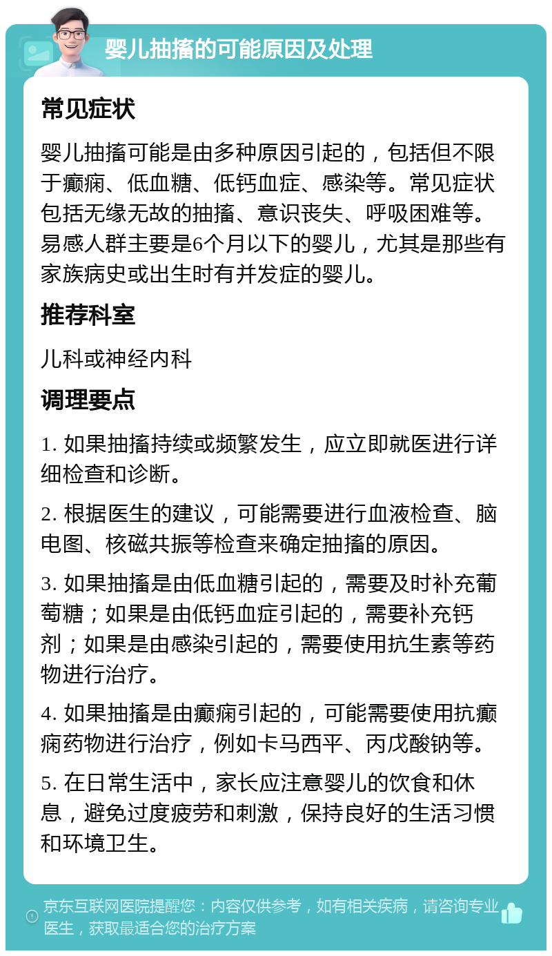 婴儿抽搐的可能原因及处理 常见症状 婴儿抽搐可能是由多种原因引起的，包括但不限于癫痫、低血糖、低钙血症、感染等。常见症状包括无缘无故的抽搐、意识丧失、呼吸困难等。易感人群主要是6个月以下的婴儿，尤其是那些有家族病史或出生时有并发症的婴儿。 推荐科室 儿科或神经内科 调理要点 1. 如果抽搐持续或频繁发生，应立即就医进行详细检查和诊断。 2. 根据医生的建议，可能需要进行血液检查、脑电图、核磁共振等检查来确定抽搐的原因。 3. 如果抽搐是由低血糖引起的，需要及时补充葡萄糖；如果是由低钙血症引起的，需要补充钙剂；如果是由感染引起的，需要使用抗生素等药物进行治疗。 4. 如果抽搐是由癫痫引起的，可能需要使用抗癫痫药物进行治疗，例如卡马西平、丙戊酸钠等。 5. 在日常生活中，家长应注意婴儿的饮食和休息，避免过度疲劳和刺激，保持良好的生活习惯和环境卫生。