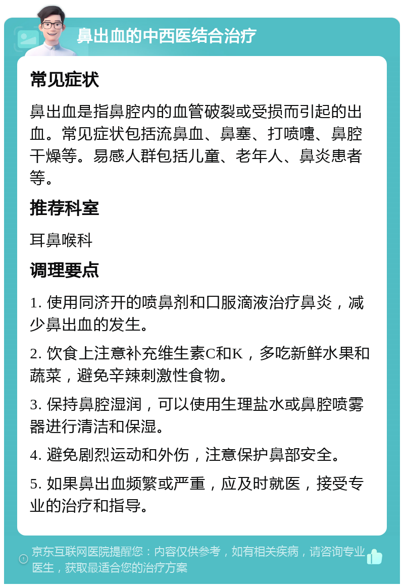 鼻出血的中西医结合治疗 常见症状 鼻出血是指鼻腔内的血管破裂或受损而引起的出血。常见症状包括流鼻血、鼻塞、打喷嚏、鼻腔干燥等。易感人群包括儿童、老年人、鼻炎患者等。 推荐科室 耳鼻喉科 调理要点 1. 使用同济开的喷鼻剂和口服滴液治疗鼻炎，减少鼻出血的发生。 2. 饮食上注意补充维生素C和K，多吃新鲜水果和蔬菜，避免辛辣刺激性食物。 3. 保持鼻腔湿润，可以使用生理盐水或鼻腔喷雾器进行清洁和保湿。 4. 避免剧烈运动和外伤，注意保护鼻部安全。 5. 如果鼻出血频繁或严重，应及时就医，接受专业的治疗和指导。