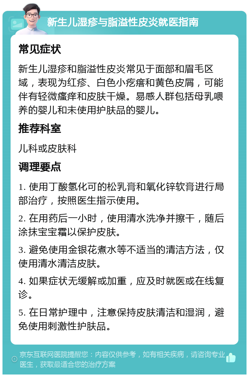 新生儿湿疹与脂溢性皮炎就医指南 常见症状 新生儿湿疹和脂溢性皮炎常见于面部和眉毛区域，表现为红疹、白色小疙瘩和黄色皮屑，可能伴有轻微瘙痒和皮肤干燥。易感人群包括母乳喂养的婴儿和未使用护肤品的婴儿。 推荐科室 儿科或皮肤科 调理要点 1. 使用丁酸氢化可的松乳膏和氧化锌软膏进行局部治疗，按照医生指示使用。 2. 在用药后一小时，使用清水洗净并擦干，随后涂抹宝宝霜以保护皮肤。 3. 避免使用金银花煮水等不适当的清洁方法，仅使用清水清洁皮肤。 4. 如果症状无缓解或加重，应及时就医或在线复诊。 5. 在日常护理中，注意保持皮肤清洁和湿润，避免使用刺激性护肤品。