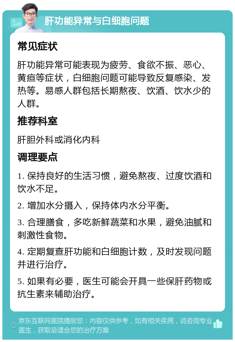 肝功能异常与白细胞问题 常见症状 肝功能异常可能表现为疲劳、食欲不振、恶心、黄疸等症状，白细胞问题可能导致反复感染、发热等。易感人群包括长期熬夜、饮酒、饮水少的人群。 推荐科室 肝胆外科或消化内科 调理要点 1. 保持良好的生活习惯，避免熬夜、过度饮酒和饮水不足。 2. 增加水分摄入，保持体内水分平衡。 3. 合理膳食，多吃新鲜蔬菜和水果，避免油腻和刺激性食物。 4. 定期复查肝功能和白细胞计数，及时发现问题并进行治疗。 5. 如果有必要，医生可能会开具一些保肝药物或抗生素来辅助治疗。