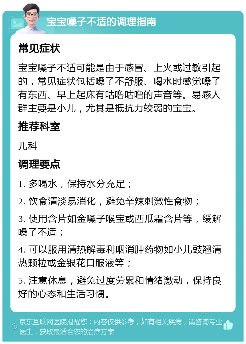 宝宝嗓子不适的调理指南 常见症状 宝宝嗓子不适可能是由于感冒、上火或过敏引起的，常见症状包括嗓子不舒服、喝水时感觉嗓子有东西、早上起床有咕噜咕噜的声音等。易感人群主要是小儿，尤其是抵抗力较弱的宝宝。 推荐科室 儿科 调理要点 1. 多喝水，保持水分充足； 2. 饮食清淡易消化，避免辛辣刺激性食物； 3. 使用含片如金嗓子喉宝或西瓜霜含片等，缓解嗓子不适； 4. 可以服用清热解毒利咽消肿药物如小儿豉翘清热颗粒或金银花口服液等； 5. 注意休息，避免过度劳累和情绪激动，保持良好的心态和生活习惯。