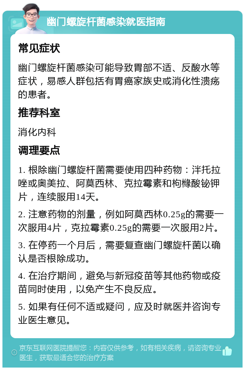 幽门螺旋杆菌感染就医指南 常见症状 幽门螺旋杆菌感染可能导致胃部不适、反酸水等症状，易感人群包括有胃癌家族史或消化性溃疡的患者。 推荐科室 消化内科 调理要点 1. 根除幽门螺旋杆菌需要使用四种药物：泮托拉唑或奥美拉、阿莫西林、克拉霉素和枸橼酸铋钾片，连续服用14天。 2. 注意药物的剂量，例如阿莫西林0.25g的需要一次服用4片，克拉霉素0.25g的需要一次服用2片。 3. 在停药一个月后，需要复查幽门螺旋杆菌以确认是否根除成功。 4. 在治疗期间，避免与新冠疫苗等其他药物或疫苗同时使用，以免产生不良反应。 5. 如果有任何不适或疑问，应及时就医并咨询专业医生意见。