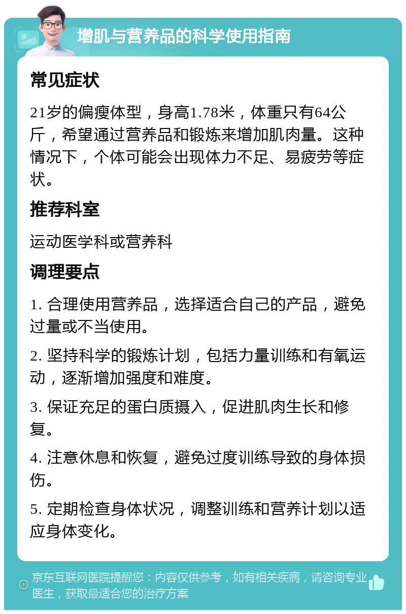 增肌与营养品的科学使用指南 常见症状 21岁的偏瘦体型，身高1.78米，体重只有64公斤，希望通过营养品和锻炼来增加肌肉量。这种情况下，个体可能会出现体力不足、易疲劳等症状。 推荐科室 运动医学科或营养科 调理要点 1. 合理使用营养品，选择适合自己的产品，避免过量或不当使用。 2. 坚持科学的锻炼计划，包括力量训练和有氧运动，逐渐增加强度和难度。 3. 保证充足的蛋白质摄入，促进肌肉生长和修复。 4. 注意休息和恢复，避免过度训练导致的身体损伤。 5. 定期检查身体状况，调整训练和营养计划以适应身体变化。