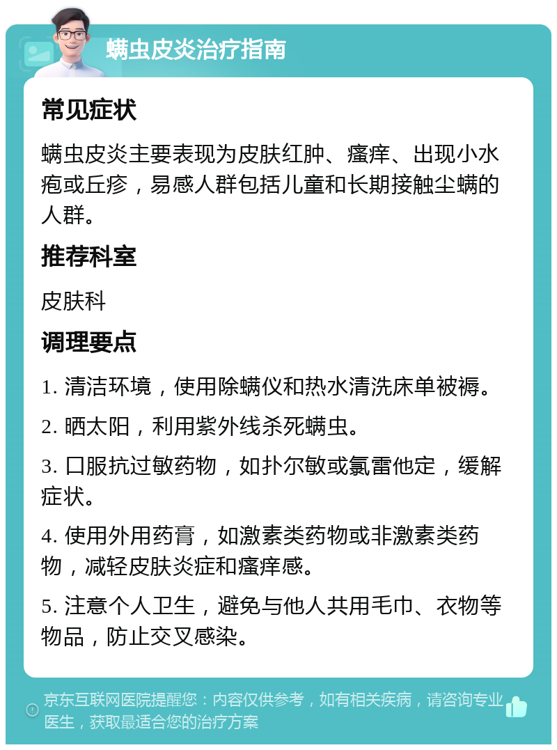 螨虫皮炎治疗指南 常见症状 螨虫皮炎主要表现为皮肤红肿、瘙痒、出现小水疱或丘疹，易感人群包括儿童和长期接触尘螨的人群。 推荐科室 皮肤科 调理要点 1. 清洁环境，使用除螨仪和热水清洗床单被褥。 2. 晒太阳，利用紫外线杀死螨虫。 3. 口服抗过敏药物，如扑尔敏或氯雷他定，缓解症状。 4. 使用外用药膏，如激素类药物或非激素类药物，减轻皮肤炎症和瘙痒感。 5. 注意个人卫生，避免与他人共用毛巾、衣物等物品，防止交叉感染。