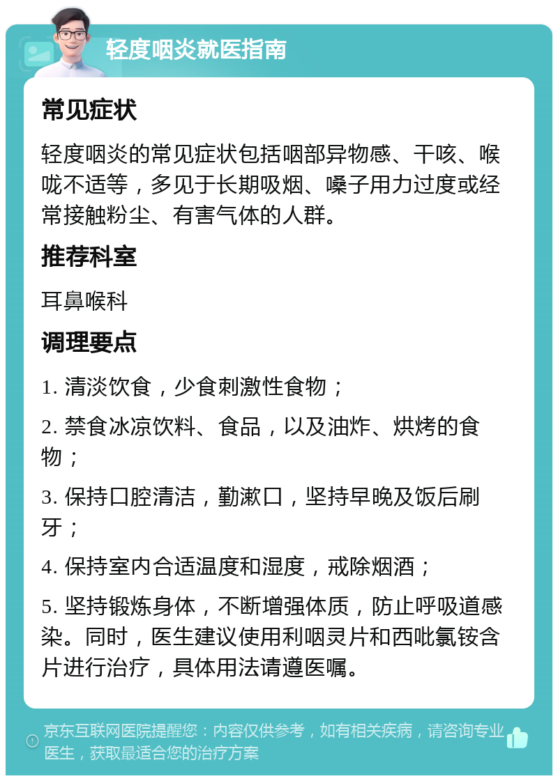 轻度咽炎就医指南 常见症状 轻度咽炎的常见症状包括咽部异物感、干咳、喉咙不适等，多见于长期吸烟、嗓子用力过度或经常接触粉尘、有害气体的人群。 推荐科室 耳鼻喉科 调理要点 1. 清淡饮食，少食刺激性食物； 2. 禁食冰凉饮料、食品，以及油炸、烘烤的食物； 3. 保持口腔清洁，勤漱口，坚持早晚及饭后刷牙； 4. 保持室内合适温度和湿度，戒除烟酒； 5. 坚持锻炼身体，不断增强体质，防止呼吸道感染。同时，医生建议使用利咽灵片和西吡氯铵含片进行治疗，具体用法请遵医嘱。