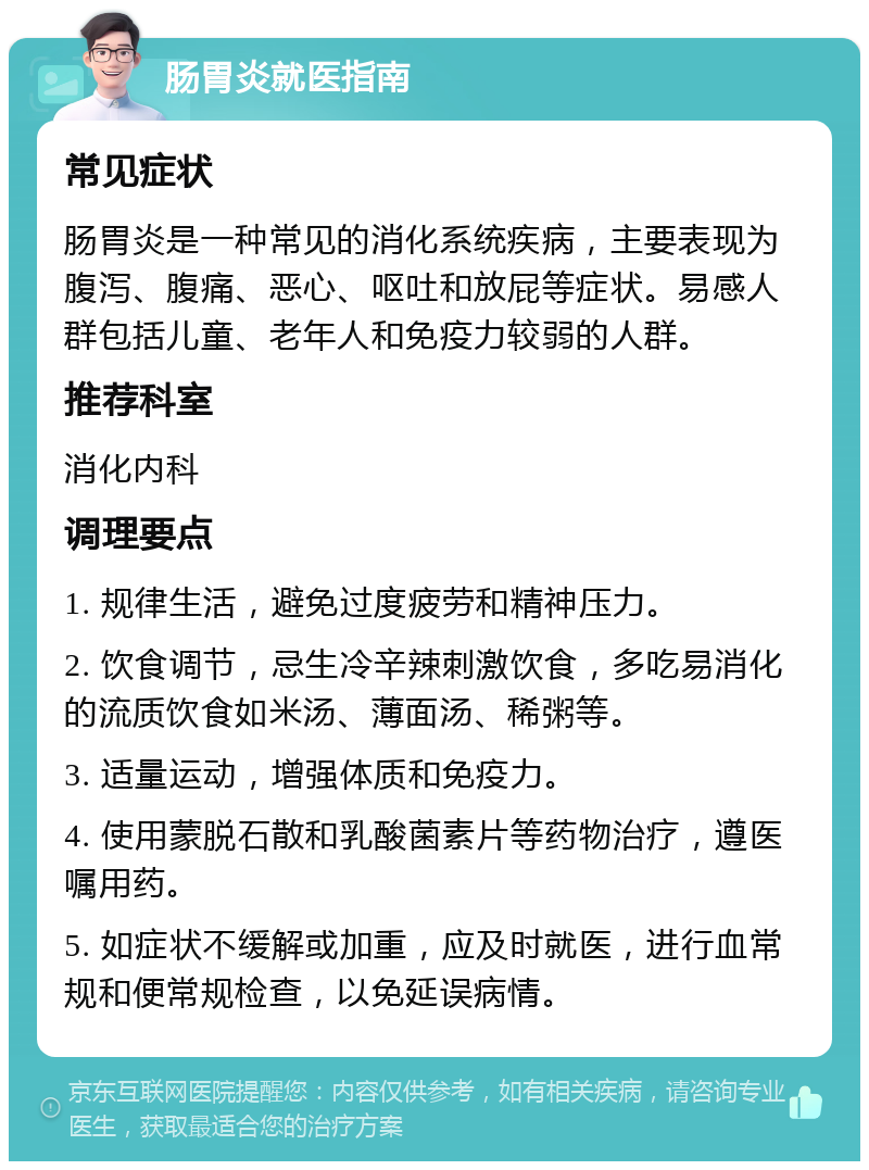 肠胃炎就医指南 常见症状 肠胃炎是一种常见的消化系统疾病，主要表现为腹泻、腹痛、恶心、呕吐和放屁等症状。易感人群包括儿童、老年人和免疫力较弱的人群。 推荐科室 消化内科 调理要点 1. 规律生活，避免过度疲劳和精神压力。 2. 饮食调节，忌生冷辛辣刺激饮食，多吃易消化的流质饮食如米汤、薄面汤、稀粥等。 3. 适量运动，增强体质和免疫力。 4. 使用蒙脱石散和乳酸菌素片等药物治疗，遵医嘱用药。 5. 如症状不缓解或加重，应及时就医，进行血常规和便常规检查，以免延误病情。