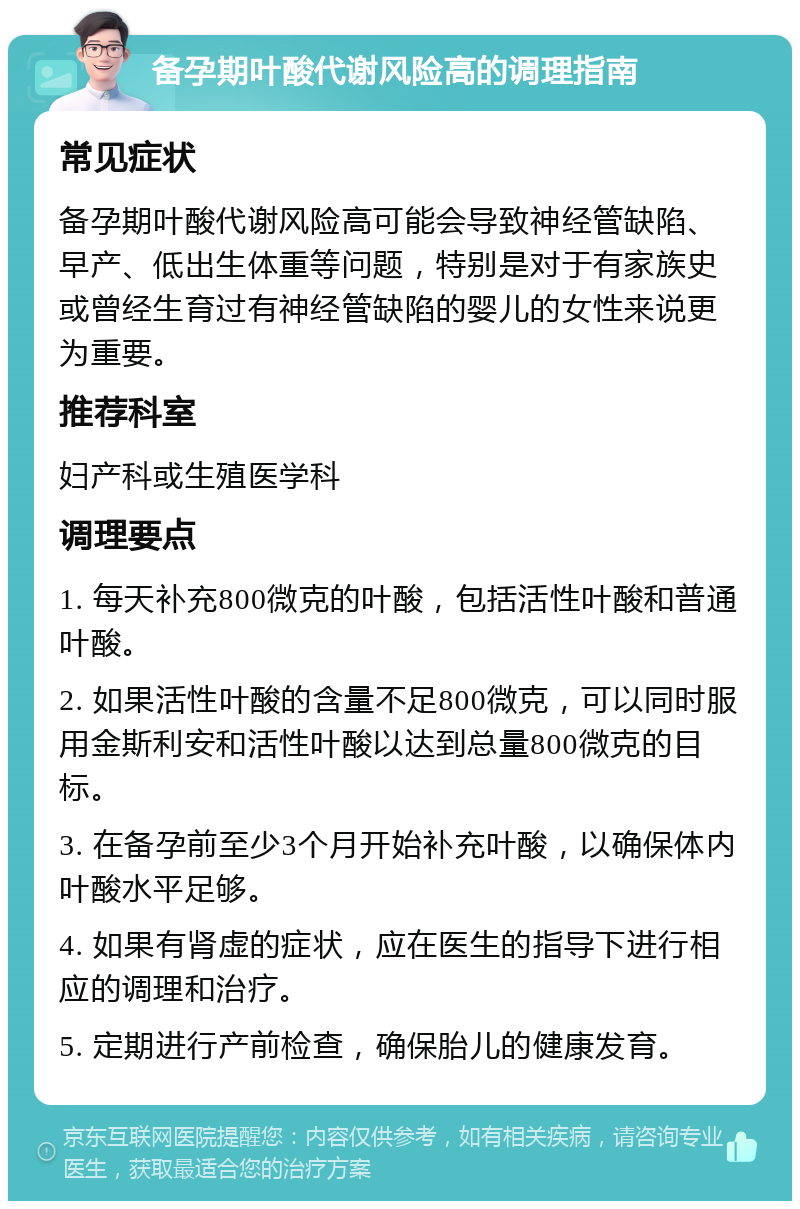 备孕期叶酸代谢风险高的调理指南 常见症状 备孕期叶酸代谢风险高可能会导致神经管缺陷、早产、低出生体重等问题，特别是对于有家族史或曾经生育过有神经管缺陷的婴儿的女性来说更为重要。 推荐科室 妇产科或生殖医学科 调理要点 1. 每天补充800微克的叶酸，包括活性叶酸和普通叶酸。 2. 如果活性叶酸的含量不足800微克，可以同时服用金斯利安和活性叶酸以达到总量800微克的目标。 3. 在备孕前至少3个月开始补充叶酸，以确保体内叶酸水平足够。 4. 如果有肾虚的症状，应在医生的指导下进行相应的调理和治疗。 5. 定期进行产前检查，确保胎儿的健康发育。