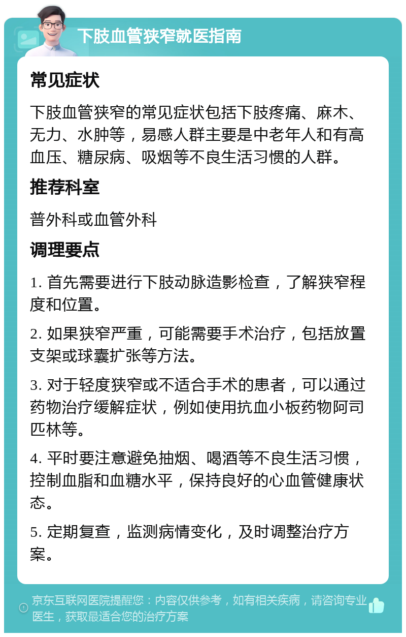 下肢血管狭窄就医指南 常见症状 下肢血管狭窄的常见症状包括下肢疼痛、麻木、无力、水肿等，易感人群主要是中老年人和有高血压、糖尿病、吸烟等不良生活习惯的人群。 推荐科室 普外科或血管外科 调理要点 1. 首先需要进行下肢动脉造影检查，了解狭窄程度和位置。 2. 如果狭窄严重，可能需要手术治疗，包括放置支架或球囊扩张等方法。 3. 对于轻度狭窄或不适合手术的患者，可以通过药物治疗缓解症状，例如使用抗血小板药物阿司匹林等。 4. 平时要注意避免抽烟、喝酒等不良生活习惯，控制血脂和血糖水平，保持良好的心血管健康状态。 5. 定期复查，监测病情变化，及时调整治疗方案。