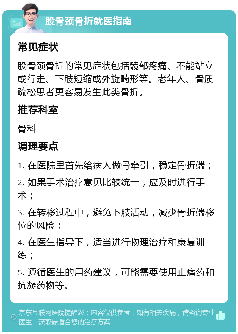 股骨颈骨折就医指南 常见症状 股骨颈骨折的常见症状包括髋部疼痛、不能站立或行走、下肢短缩或外旋畸形等。老年人、骨质疏松患者更容易发生此类骨折。 推荐科室 骨科 调理要点 1. 在医院里首先给病人做骨牵引，稳定骨折端； 2. 如果手术治疗意见比较统一，应及时进行手术； 3. 在转移过程中，避免下肢活动，减少骨折端移位的风险； 4. 在医生指导下，适当进行物理治疗和康复训练； 5. 遵循医生的用药建议，可能需要使用止痛药和抗凝药物等。