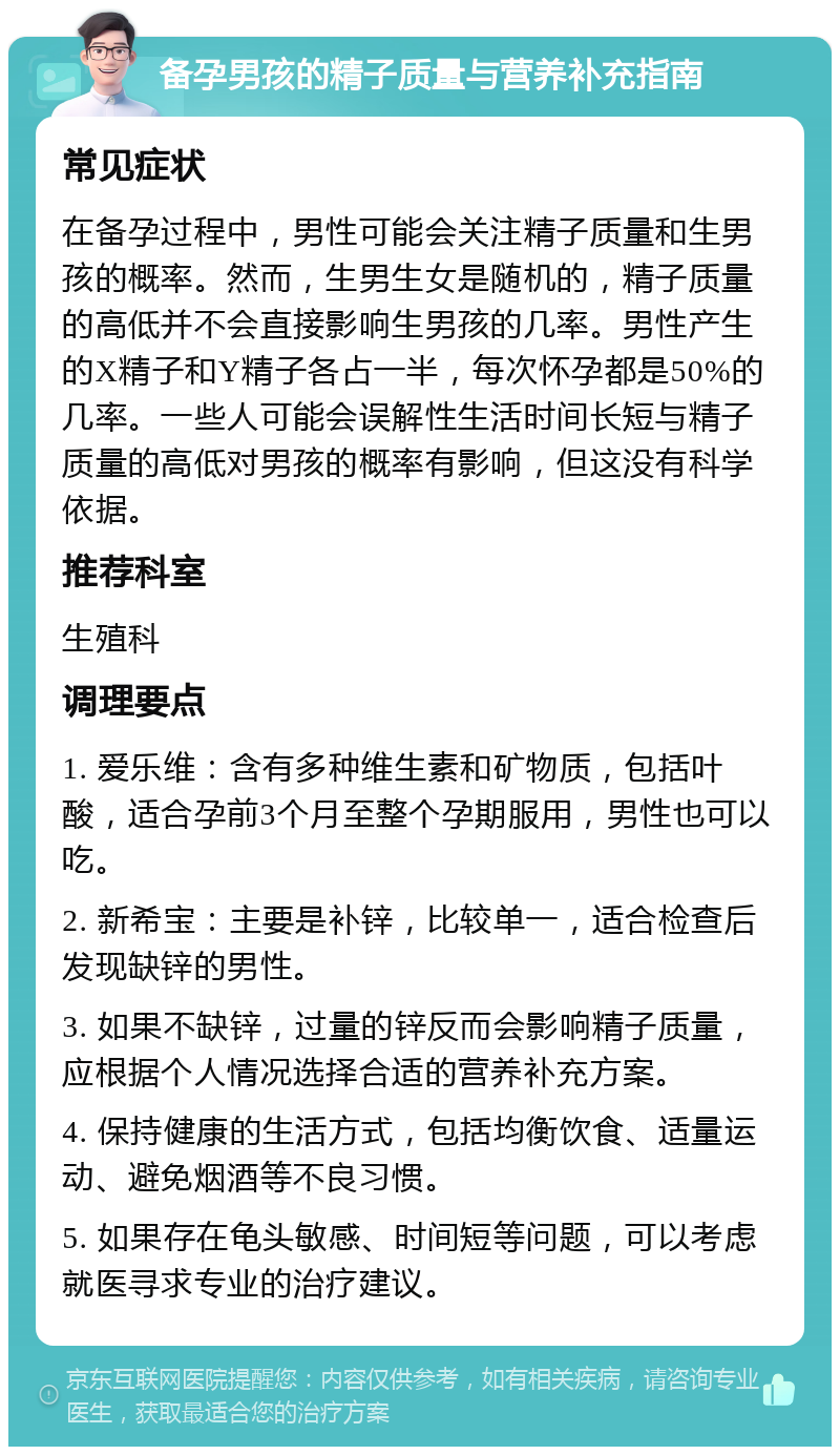 备孕男孩的精子质量与营养补充指南 常见症状 在备孕过程中，男性可能会关注精子质量和生男孩的概率。然而，生男生女是随机的，精子质量的高低并不会直接影响生男孩的几率。男性产生的X精子和Y精子各占一半，每次怀孕都是50%的几率。一些人可能会误解性生活时间长短与精子质量的高低对男孩的概率有影响，但这没有科学依据。 推荐科室 生殖科 调理要点 1. 爱乐维：含有多种维生素和矿物质，包括叶酸，适合孕前3个月至整个孕期服用，男性也可以吃。 2. 新希宝：主要是补锌，比较单一，适合检查后发现缺锌的男性。 3. 如果不缺锌，过量的锌反而会影响精子质量，应根据个人情况选择合适的营养补充方案。 4. 保持健康的生活方式，包括均衡饮食、适量运动、避免烟酒等不良习惯。 5. 如果存在龟头敏感、时间短等问题，可以考虑就医寻求专业的治疗建议。