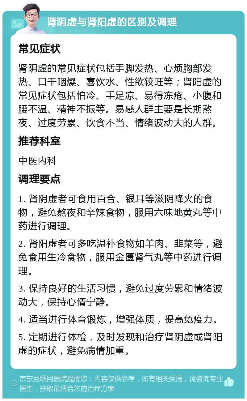 肾阴虚与肾阳虚的区别及调理 常见症状 肾阴虚的常见症状包括手脚发热、心烦胸部发热、口干咽燥、喜饮水、性欲较旺等；肾阳虚的常见症状包括怕冷、手足凉、易得冻疮、小腹和腰不温、精神不振等。易感人群主要是长期熬夜、过度劳累、饮食不当、情绪波动大的人群。 推荐科室 中医内科 调理要点 1. 肾阴虚者可食用百合、银耳等滋阴降火的食物，避免熬夜和辛辣食物，服用六味地黄丸等中药进行调理。 2. 肾阳虚者可多吃温补食物如羊肉、韭菜等，避免食用生冷食物，服用金匮肾气丸等中药进行调理。 3. 保持良好的生活习惯，避免过度劳累和情绪波动大，保持心情宁静。 4. 适当进行体育锻炼，增强体质，提高免疫力。 5. 定期进行体检，及时发现和治疗肾阴虚或肾阳虚的症状，避免病情加重。