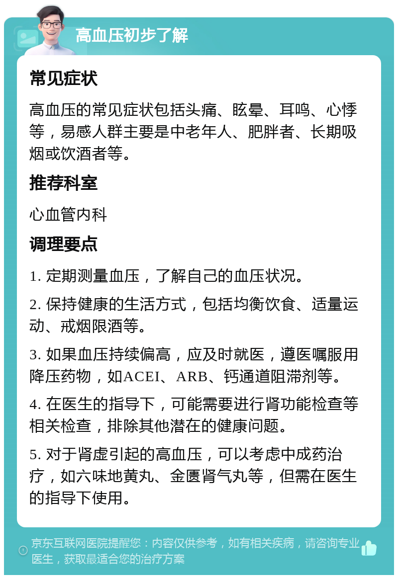 高血压初步了解 常见症状 高血压的常见症状包括头痛、眩晕、耳鸣、心悸等，易感人群主要是中老年人、肥胖者、长期吸烟或饮酒者等。 推荐科室 心血管内科 调理要点 1. 定期测量血压，了解自己的血压状况。 2. 保持健康的生活方式，包括均衡饮食、适量运动、戒烟限酒等。 3. 如果血压持续偏高，应及时就医，遵医嘱服用降压药物，如ACEI、ARB、钙通道阻滞剂等。 4. 在医生的指导下，可能需要进行肾功能检查等相关检查，排除其他潜在的健康问题。 5. 对于肾虚引起的高血压，可以考虑中成药治疗，如六味地黄丸、金匮肾气丸等，但需在医生的指导下使用。