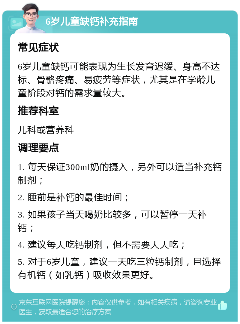 6岁儿童缺钙补充指南 常见症状 6岁儿童缺钙可能表现为生长发育迟缓、身高不达标、骨骼疼痛、易疲劳等症状，尤其是在学龄儿童阶段对钙的需求量较大。 推荐科室 儿科或营养科 调理要点 1. 每天保证300ml奶的摄入，另外可以适当补充钙制剂； 2. 睡前是补钙的最佳时间； 3. 如果孩子当天喝奶比较多，可以暂停一天补钙； 4. 建议每天吃钙制剂，但不需要天天吃； 5. 对于6岁儿童，建议一天吃三粒钙制剂，且选择有机钙（如乳钙）吸收效果更好。