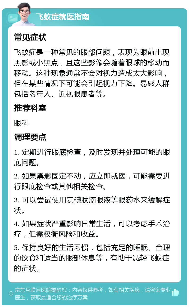 飞蚊症就医指南 常见症状 飞蚊症是一种常见的眼部问题，表现为眼前出现黑影或小黑点，且这些影像会随着眼球的移动而移动。这种现象通常不会对视力造成太大影响，但在某些情况下可能会引起视力下降。易感人群包括老年人、近视眼患者等。 推荐科室 眼科 调理要点 1. 定期进行眼底检查，及时发现并处理可能的眼底问题。 2. 如果黑影固定不动，应立即就医，可能需要进行眼底检查或其他相关检查。 3. 可以尝试使用氨碘肽滴眼液等眼药水来缓解症状。 4. 如果症状严重影响日常生活，可以考虑手术治疗，但需权衡风险和收益。 5. 保持良好的生活习惯，包括充足的睡眠、合理的饮食和适当的眼部休息等，有助于减轻飞蚊症的症状。