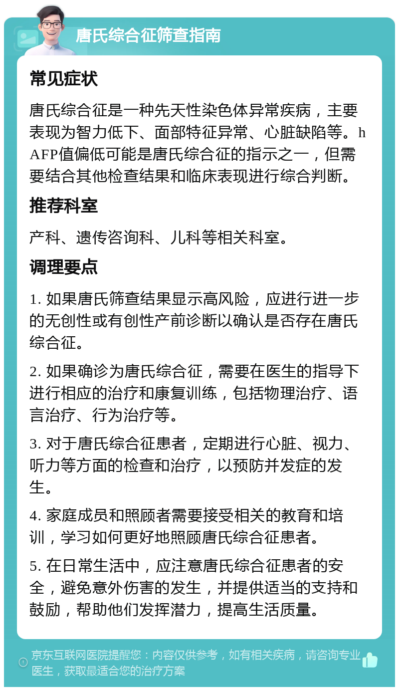 唐氏综合征筛查指南 常见症状 唐氏综合征是一种先天性染色体异常疾病，主要表现为智力低下、面部特征异常、心脏缺陷等。hAFP值偏低可能是唐氏综合征的指示之一，但需要结合其他检查结果和临床表现进行综合判断。 推荐科室 产科、遗传咨询科、儿科等相关科室。 调理要点 1. 如果唐氏筛查结果显示高风险，应进行进一步的无创性或有创性产前诊断以确认是否存在唐氏综合征。 2. 如果确诊为唐氏综合征，需要在医生的指导下进行相应的治疗和康复训练，包括物理治疗、语言治疗、行为治疗等。 3. 对于唐氏综合征患者，定期进行心脏、视力、听力等方面的检查和治疗，以预防并发症的发生。 4. 家庭成员和照顾者需要接受相关的教育和培训，学习如何更好地照顾唐氏综合征患者。 5. 在日常生活中，应注意唐氏综合征患者的安全，避免意外伤害的发生，并提供适当的支持和鼓励，帮助他们发挥潜力，提高生活质量。