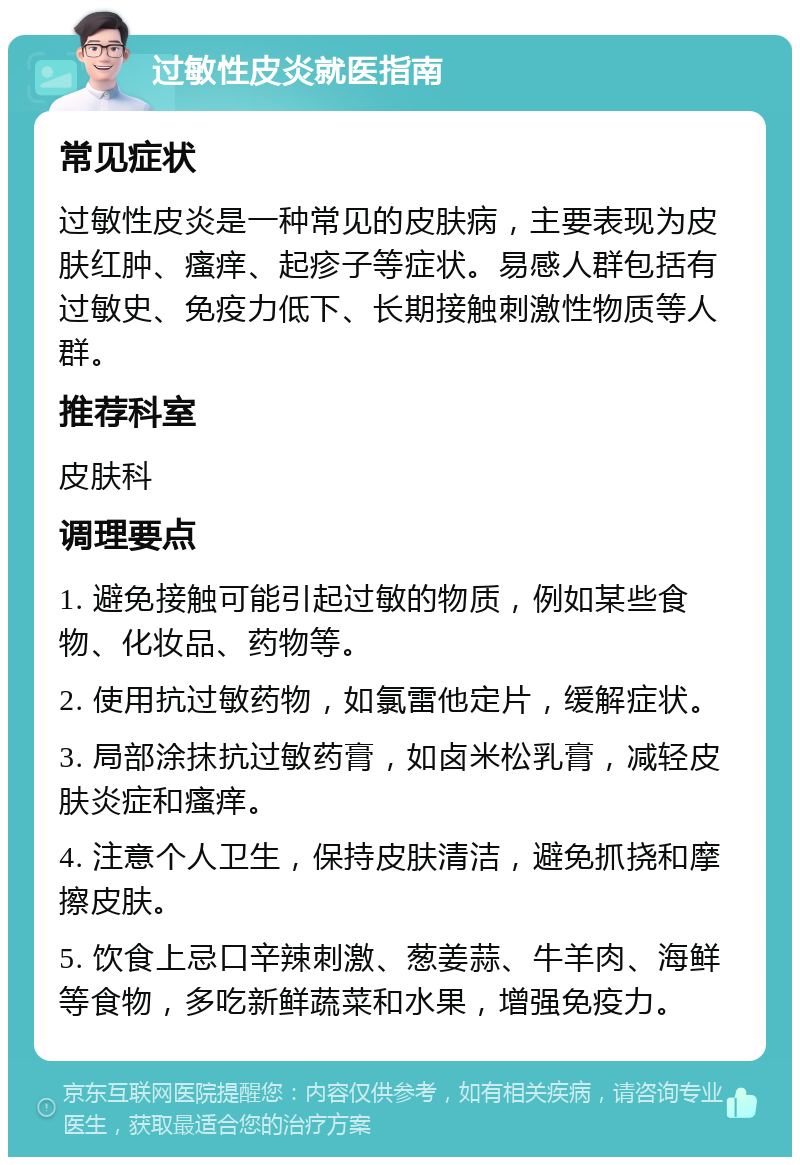 过敏性皮炎就医指南 常见症状 过敏性皮炎是一种常见的皮肤病，主要表现为皮肤红肿、瘙痒、起疹子等症状。易感人群包括有过敏史、免疫力低下、长期接触刺激性物质等人群。 推荐科室 皮肤科 调理要点 1. 避免接触可能引起过敏的物质，例如某些食物、化妆品、药物等。 2. 使用抗过敏药物，如氯雷他定片，缓解症状。 3. 局部涂抹抗过敏药膏，如卤米松乳膏，减轻皮肤炎症和瘙痒。 4. 注意个人卫生，保持皮肤清洁，避免抓挠和摩擦皮肤。 5. 饮食上忌口辛辣刺激、葱姜蒜、牛羊肉、海鲜等食物，多吃新鲜蔬菜和水果，增强免疫力。