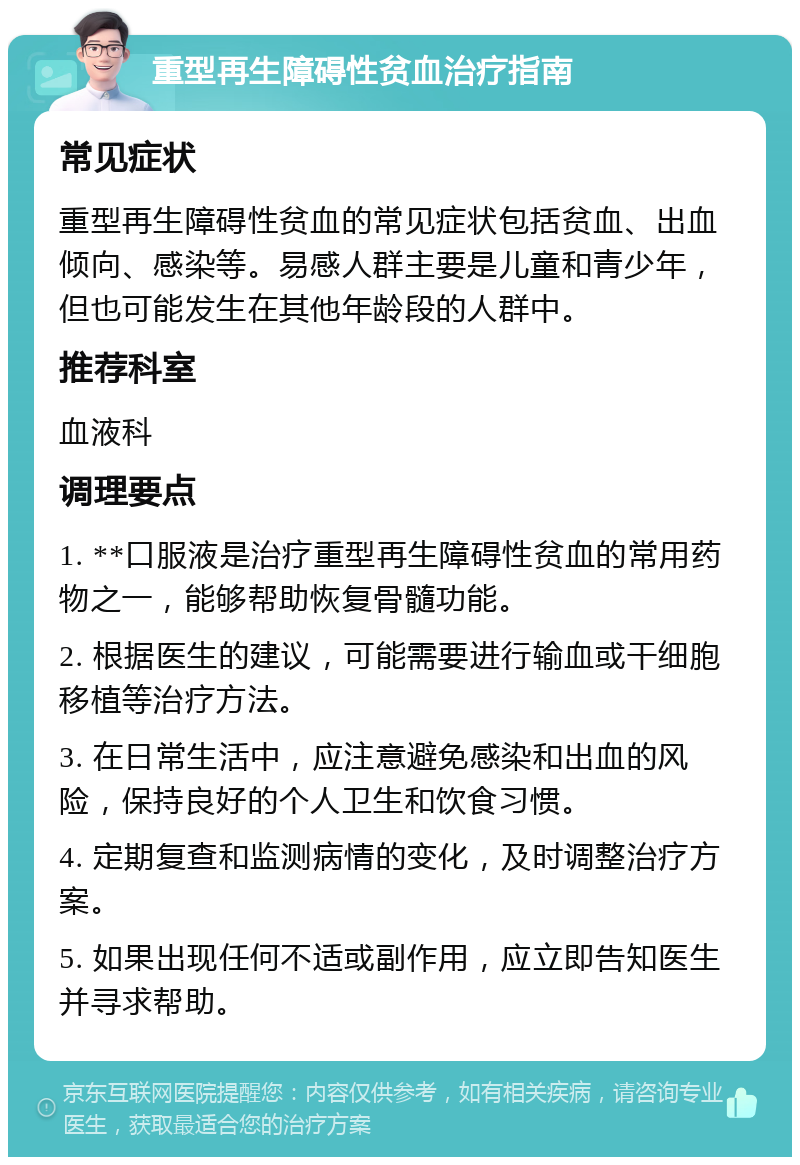 重型再生障碍性贫血治疗指南 常见症状 重型再生障碍性贫血的常见症状包括贫血、出血倾向、感染等。易感人群主要是儿童和青少年，但也可能发生在其他年龄段的人群中。 推荐科室 血液科 调理要点 1. **口服液是治疗重型再生障碍性贫血的常用药物之一，能够帮助恢复骨髓功能。 2. 根据医生的建议，可能需要进行输血或干细胞移植等治疗方法。 3. 在日常生活中，应注意避免感染和出血的风险，保持良好的个人卫生和饮食习惯。 4. 定期复查和监测病情的变化，及时调整治疗方案。 5. 如果出现任何不适或副作用，应立即告知医生并寻求帮助。