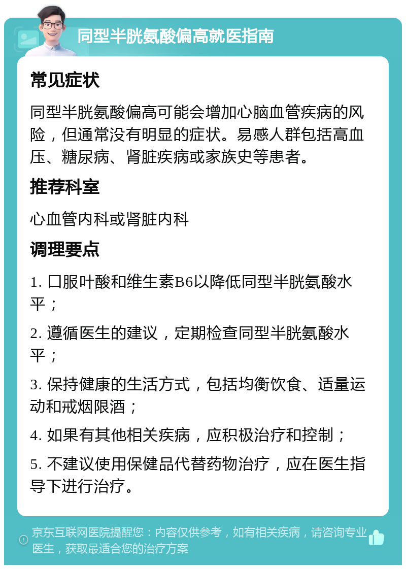 同型半胱氨酸偏高就医指南 常见症状 同型半胱氨酸偏高可能会增加心脑血管疾病的风险，但通常没有明显的症状。易感人群包括高血压、糖尿病、肾脏疾病或家族史等患者。 推荐科室 心血管内科或肾脏内科 调理要点 1. 口服叶酸和维生素B6以降低同型半胱氨酸水平； 2. 遵循医生的建议，定期检查同型半胱氨酸水平； 3. 保持健康的生活方式，包括均衡饮食、适量运动和戒烟限酒； 4. 如果有其他相关疾病，应积极治疗和控制； 5. 不建议使用保健品代替药物治疗，应在医生指导下进行治疗。