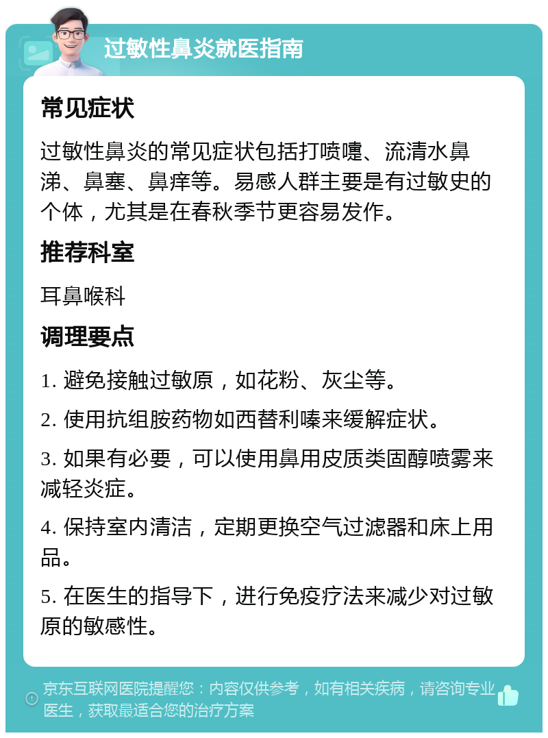 过敏性鼻炎就医指南 常见症状 过敏性鼻炎的常见症状包括打喷嚏、流清水鼻涕、鼻塞、鼻痒等。易感人群主要是有过敏史的个体，尤其是在春秋季节更容易发作。 推荐科室 耳鼻喉科 调理要点 1. 避免接触过敏原，如花粉、灰尘等。 2. 使用抗组胺药物如西替利嗪来缓解症状。 3. 如果有必要，可以使用鼻用皮质类固醇喷雾来减轻炎症。 4. 保持室内清洁，定期更换空气过滤器和床上用品。 5. 在医生的指导下，进行免疫疗法来减少对过敏原的敏感性。