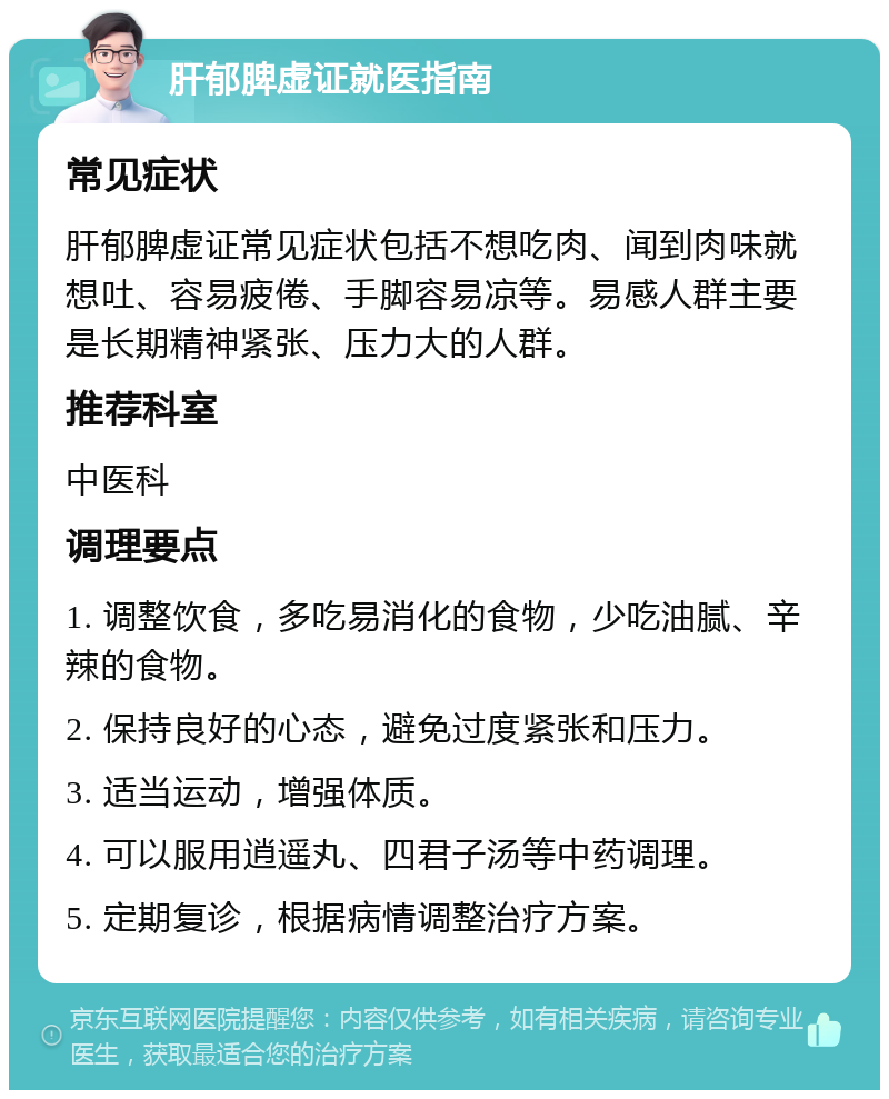 肝郁脾虚证就医指南 常见症状 肝郁脾虚证常见症状包括不想吃肉、闻到肉味就想吐、容易疲倦、手脚容易凉等。易感人群主要是长期精神紧张、压力大的人群。 推荐科室 中医科 调理要点 1. 调整饮食，多吃易消化的食物，少吃油腻、辛辣的食物。 2. 保持良好的心态，避免过度紧张和压力。 3. 适当运动，增强体质。 4. 可以服用逍遥丸、四君子汤等中药调理。 5. 定期复诊，根据病情调整治疗方案。