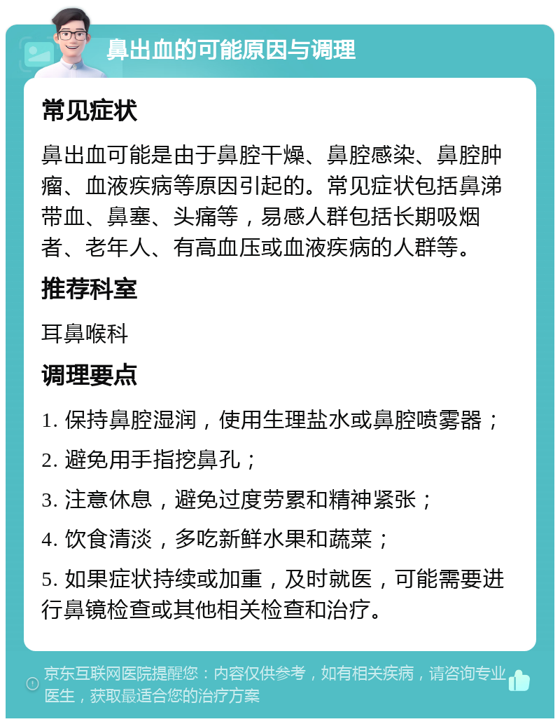 鼻出血的可能原因与调理 常见症状 鼻出血可能是由于鼻腔干燥、鼻腔感染、鼻腔肿瘤、血液疾病等原因引起的。常见症状包括鼻涕带血、鼻塞、头痛等，易感人群包括长期吸烟者、老年人、有高血压或血液疾病的人群等。 推荐科室 耳鼻喉科 调理要点 1. 保持鼻腔湿润，使用生理盐水或鼻腔喷雾器； 2. 避免用手指挖鼻孔； 3. 注意休息，避免过度劳累和精神紧张； 4. 饮食清淡，多吃新鲜水果和蔬菜； 5. 如果症状持续或加重，及时就医，可能需要进行鼻镜检查或其他相关检查和治疗。